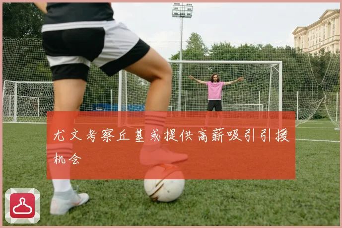 尤文考察丘基或提供高薪吸引引援机会