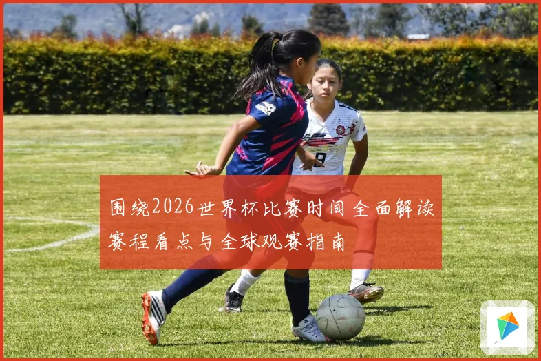 围绕2026世界杯比赛时间全面解读赛程看点与全球观赛指南