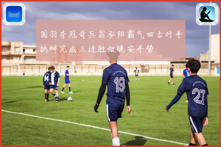 国羽夺冠奇兵翁泓阳霸气回击对手挑衅完成三连胜做晚安手势