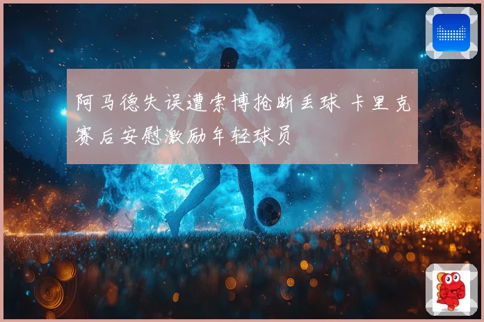 阿马德失误遭索博抢断丢球 卡里克赛后安慰激励年轻球员