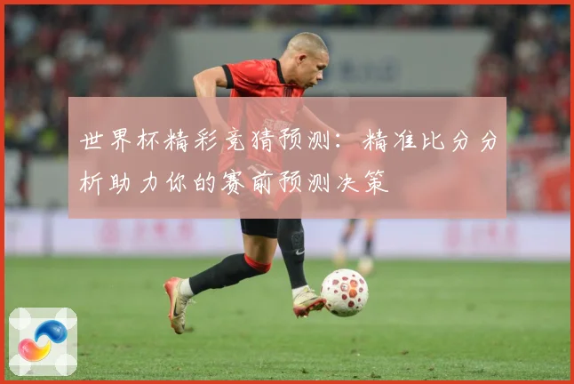 世界杯精彩竞猜预测：精准比分分析助力你的赛前预测决策