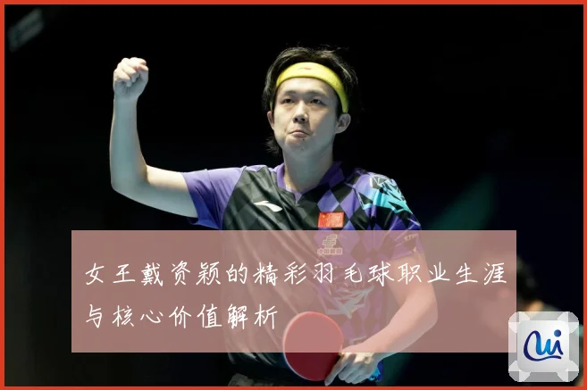 女王戴资颖的精彩羽毛球职业生涯与核心价值解析