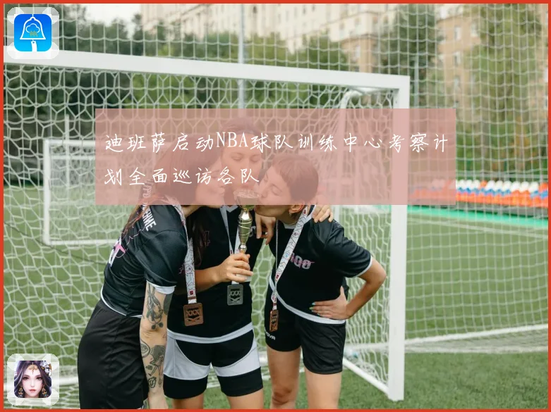 迪班萨启动NBA球队训练中心考察计划全面巡访各队