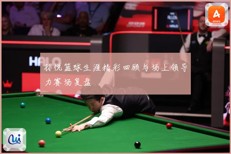孙悦篮球生涯精彩回顾与场上领导力赛场复盘