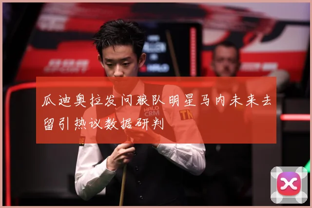 瓜迪奥拉发问狼队明星马内未来去留引热议数据研判