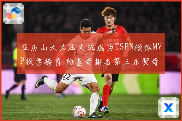 亚历山大力压文班成为ESPN模拟MVP投票榜首 约基奇排名第三东契奇位列第四