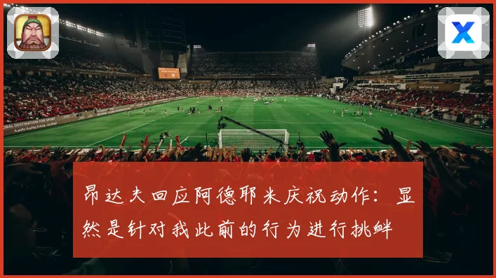 昂达夫回应阿德耶米庆祝动作：显然是针对我此前的行为进行挑衅