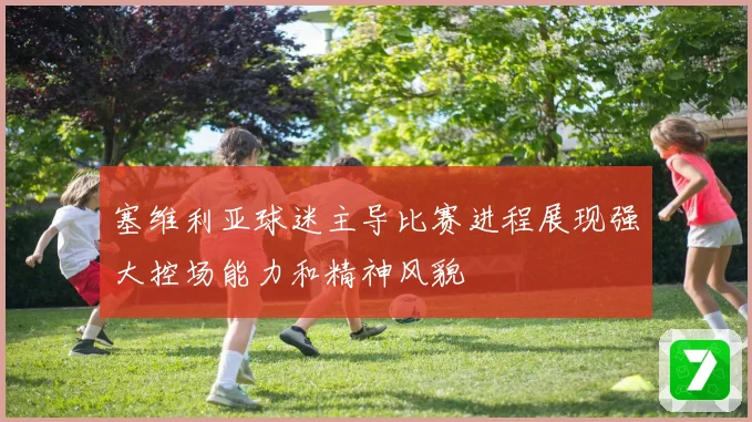 塞维利亚球迷主导比赛进程展现强大控场能力和精神风貌