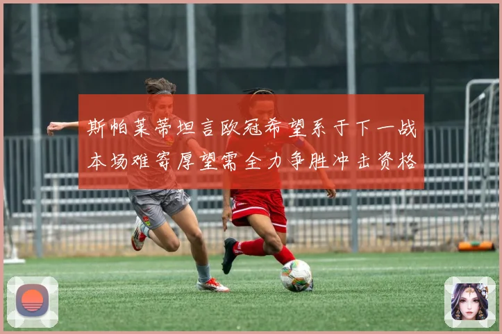 斯帕莱蒂坦言欧冠希望系于下一战本场难寄厚望需全力争胜冲击资格