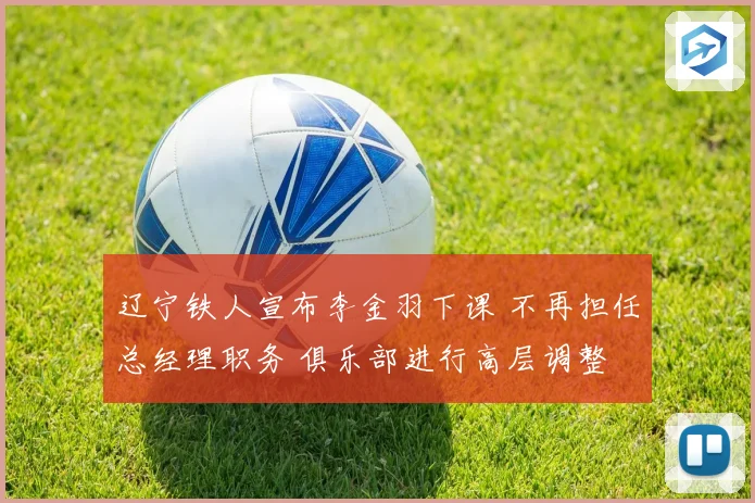 辽宁铁人宣布李金羽下课 不再担任总经理职务 俱乐部进行高层调整