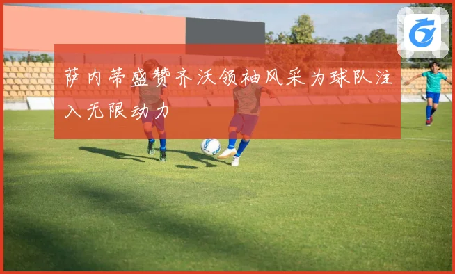 萨内蒂盛赞齐沃领袖风采为球队注入无限动力