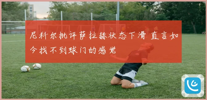 尼科尔批评萨拉赫状态下滑 直言如今找不到球门的感觉