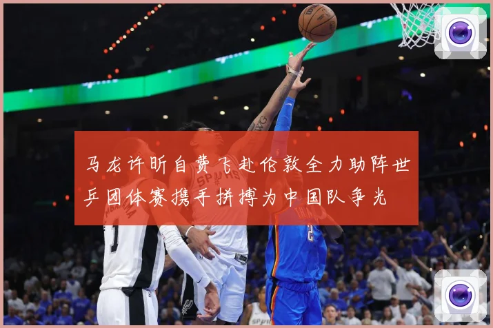 马龙许昕自费飞赴伦敦全力助阵世乒团体赛携手拼搏为中国队争光