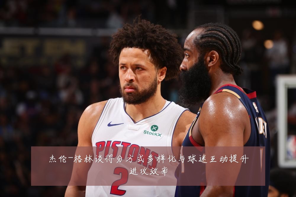 杰伦-格林谈得分方式多样化与球迷互动提升进攻效率